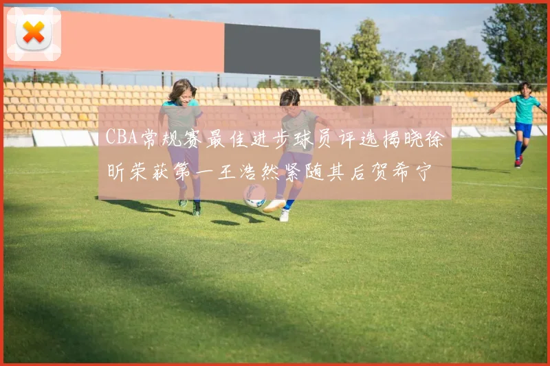 CBA常规赛最佳进步球员评选揭晓徐昕荣获第一王浩然紧随其后贺希宁位列第三