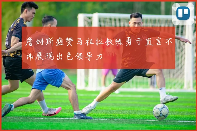 詹姆斯盛赞马祖拉教练勇于直言不讳展现出色领导力