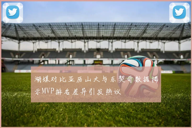 湖媒对比亚历山大与东契奇数据揭示MVP排名差异引发热议