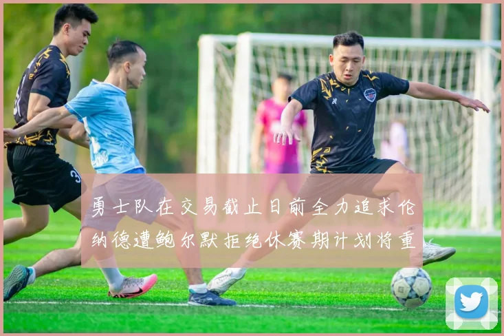 勇士队在交易截止日前全力追求伦纳德遭鲍尔默拒绝休赛期计划将重启谈判