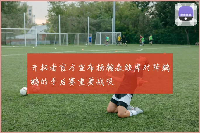 开拓者官方宣布杨瀚森缺席对阵鹈鹕的季后赛重要战役