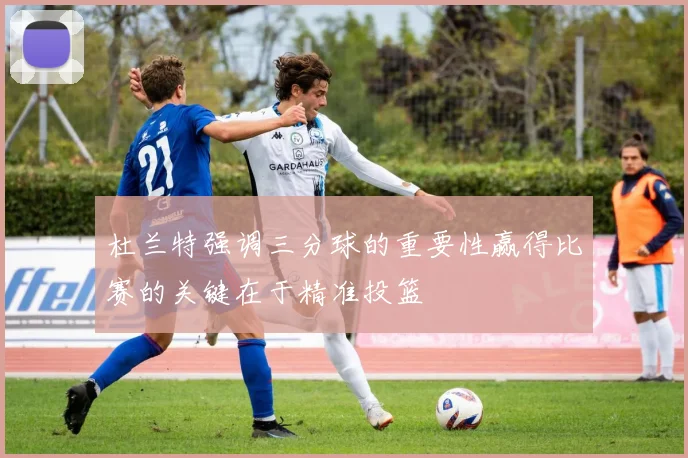 杜兰特强调三分球的重要性赢得比赛的关键在于精准投篮
