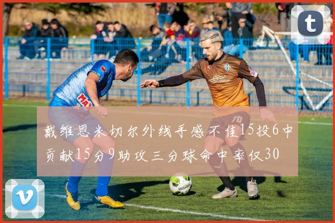 戴维恩米切尔外线手感不佳15投6中贡献15分9助攻三分球命中率仅30