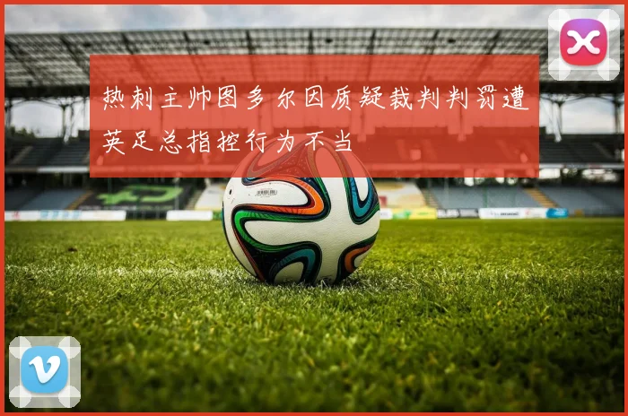热刺主帅图多尔因质疑裁判判罚遭英足总指控行为不当