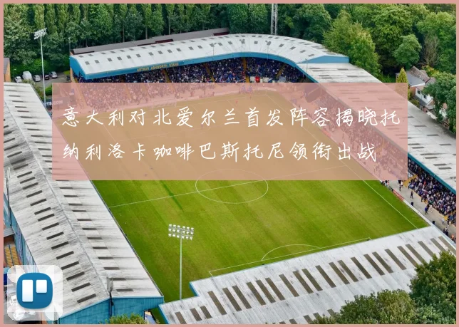 意大利对北爱尔兰首发阵容揭晓托纳利洛卡咖啡巴斯托尼领衔出战