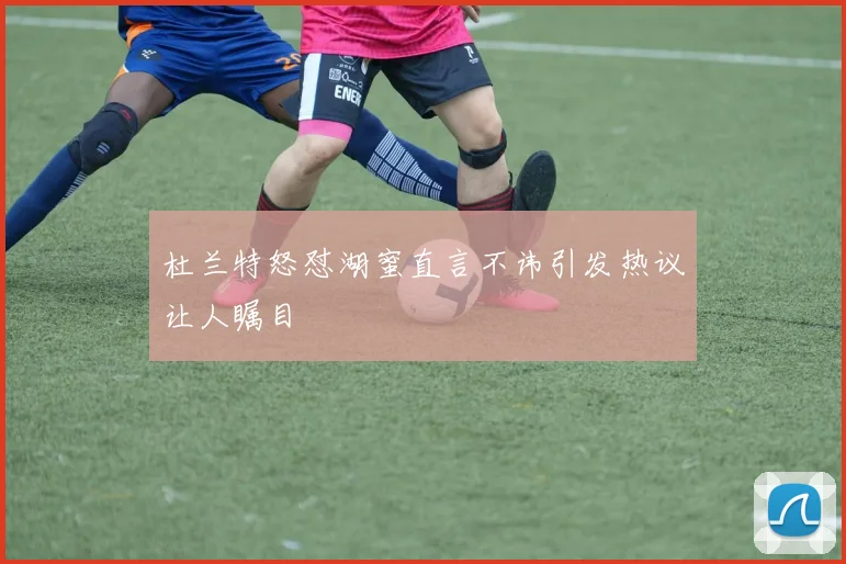 杜兰特怒怼湖蜜直言不讳引发热议让人瞩目