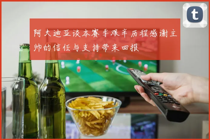 阿夫迪亚谈本赛季艰辛历程感谢主帅的信任与支持带来回报