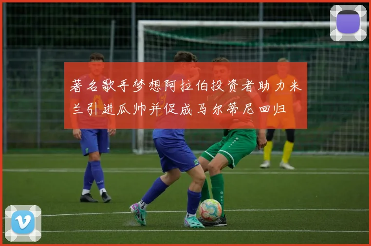 著名歌手梦想阿拉伯投资者助力米兰引进瓜帅并促成马尔蒂尼回归