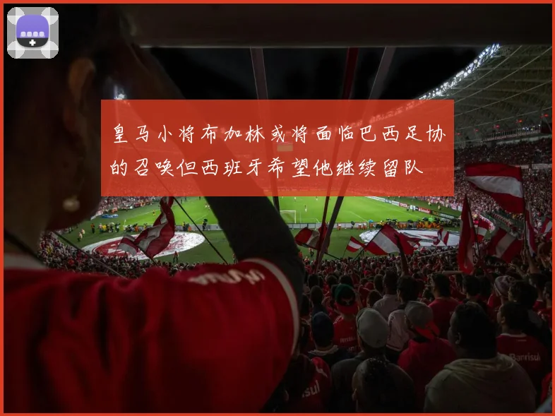 皇马小将布加林或将面临巴西足协的召唤但西班牙希望他继续留队