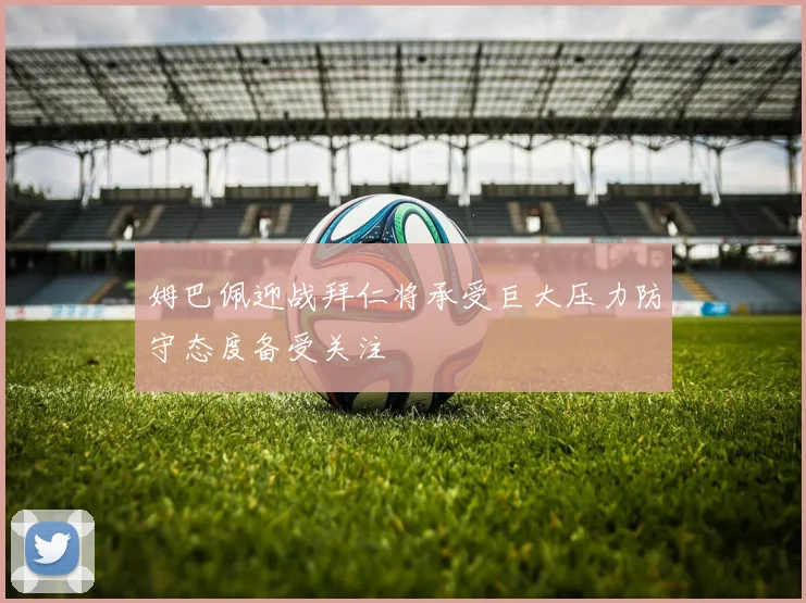 姆巴佩迎战拜仁将承受巨大压力防守态度备受关注