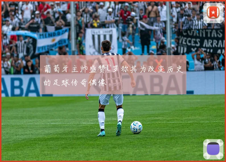 葡萄牙主帅盛赞C罗称其为改变历史的足球传奇偶像