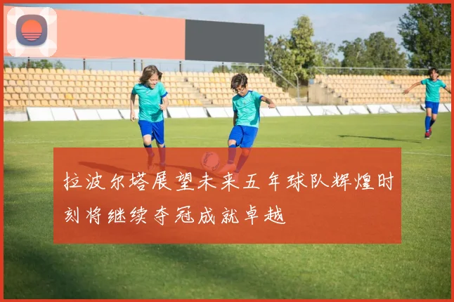 拉波尔塔展望未来五年球队辉煌时刻将继续夺冠成就卓越