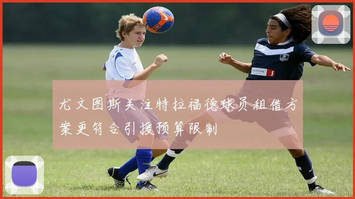 尤文图斯关注特拉福德球员租借方案更符合引援预算限制