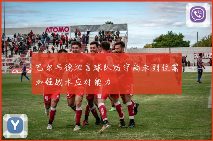 巴尔韦德坦言球队防守尚未到位需加强战术应对能力