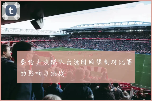 泰伦卢谈球队出场时间限制对比赛的影响与挑战