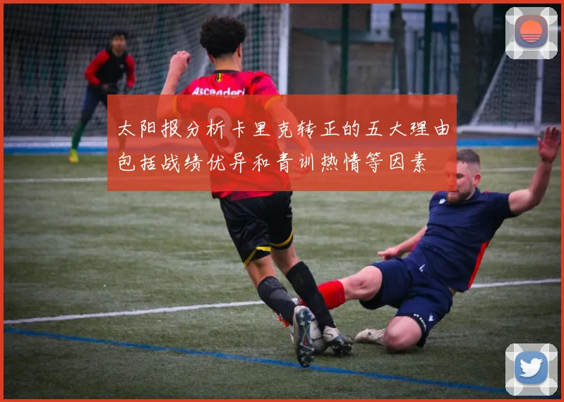 太阳报分析卡里克转正的五大理由包括战绩优异和青训热情等因素