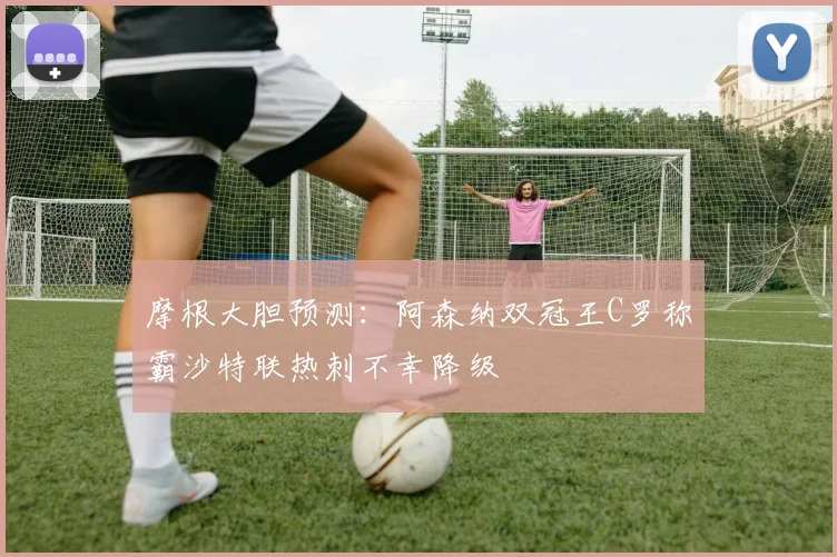 摩根大胆预测：阿森纳双冠王C罗称霸沙特联热刺不幸降级