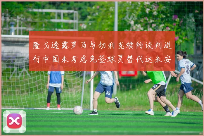 隆戈透露罗马与切利克续约谈判进行中国米考虑免签球员替代达米安