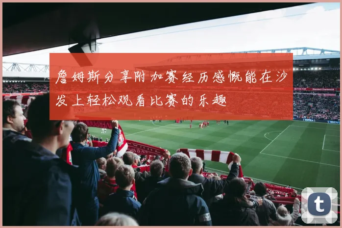 詹姆斯分享附加赛经历感慨能在沙发上轻松观看比赛的乐趣